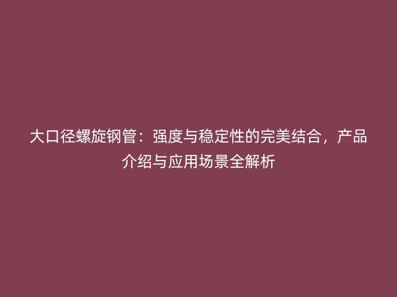 大口徑螺旋鋼管：強度與穩定性的完美結合，產品介紹與應用場景全解析