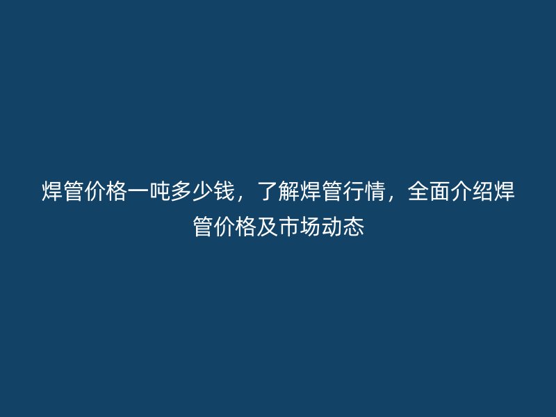 焊管價格一噸多少錢，了解焊管行情，全面介紹焊管價格及市場動態(tài)