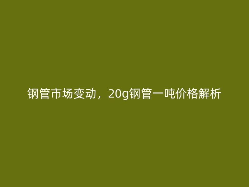 鋼管市場變動，20g鋼管一噸價格解析