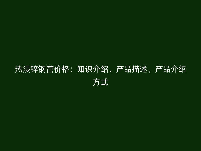 熱浸鋅鋼管價格：知識介紹、產(chǎn)品描述、產(chǎn)品介紹方式