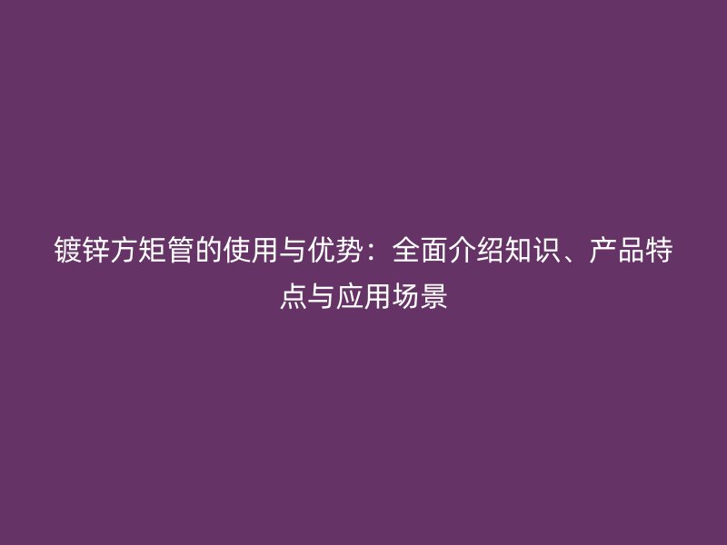 鍍鋅方矩管的使用與優(yōu)勢：全面介紹知識、產(chǎn)品特點與應用場景