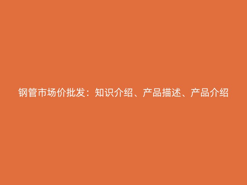 鋼管市場價批發(fā)：知識介紹、產(chǎn)品描述、產(chǎn)品介紹