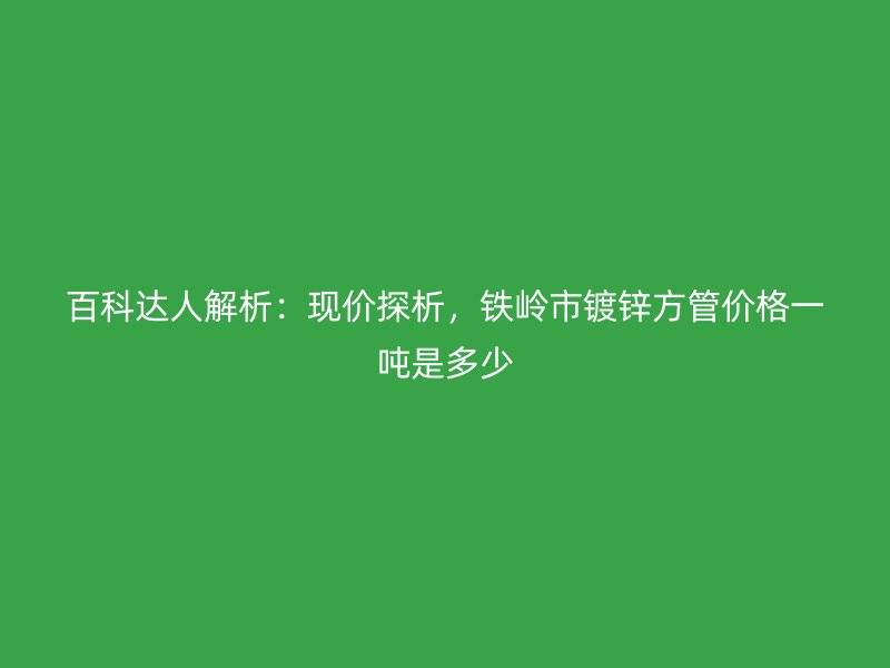 百科達人解析：現價探析，鐵嶺市鍍鋅方管價格一噸是多少