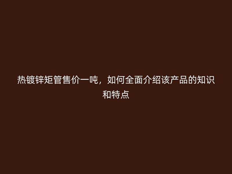 熱鍍鋅矩管售價一噸，如何全面介紹該產品的知識和特點