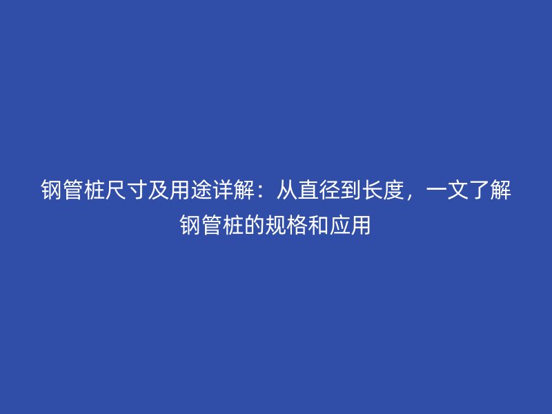 鋼管樁尺寸及用途詳解：從直徑到長(zhǎng)度，一文了解鋼管樁的規(guī)格和應(yīng)用