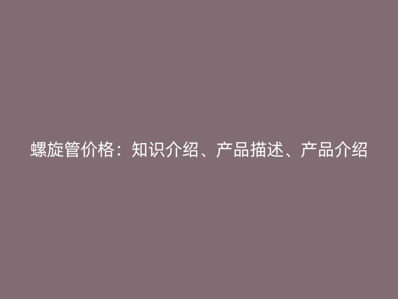 螺旋管價(jià)格：知識(shí)介紹、產(chǎn)品描述、產(chǎn)品介紹