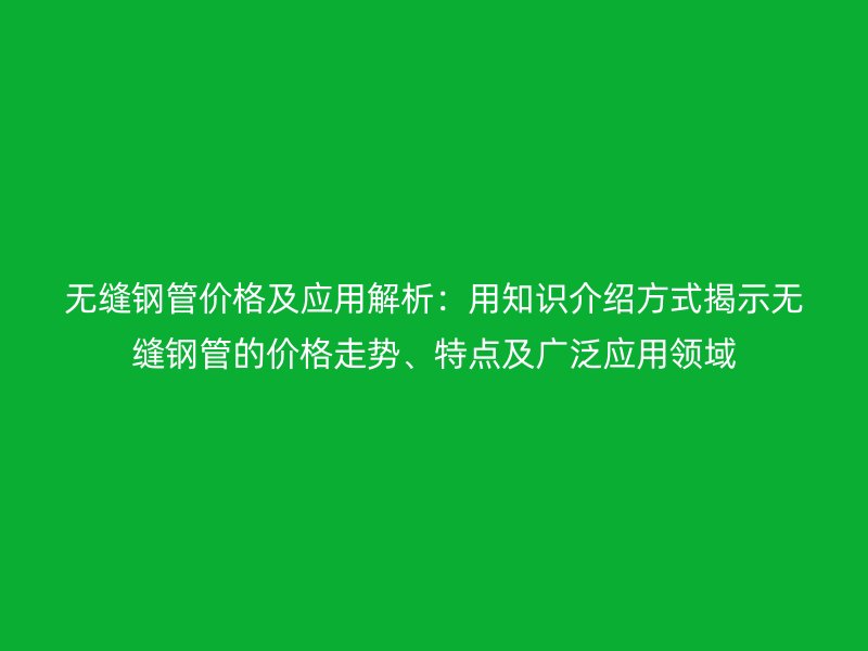 無縫鋼管價(jià)格及應(yīng)用解析：用知識介紹方式揭示無縫鋼管的價(jià)格走勢、特點(diǎn)及廣泛應(yīng)用領(lǐng)域