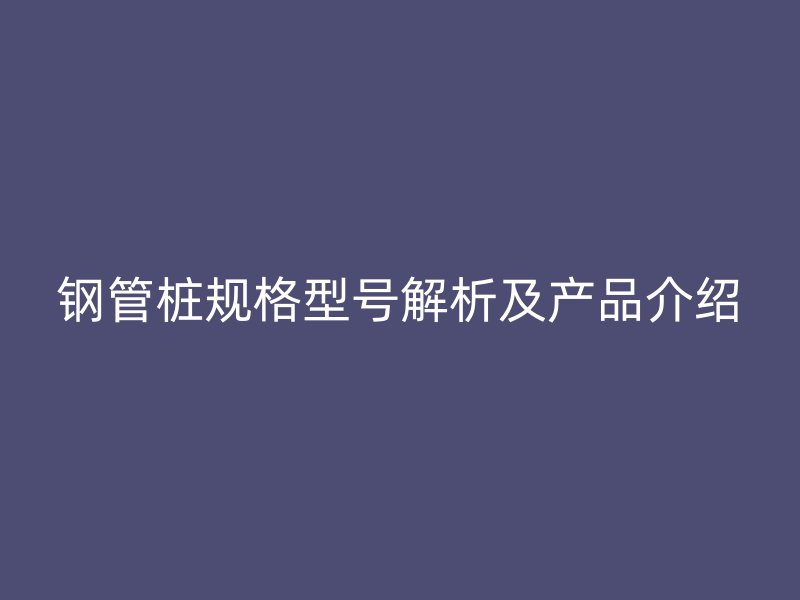 鋼管樁規格型號解析及產品介紹