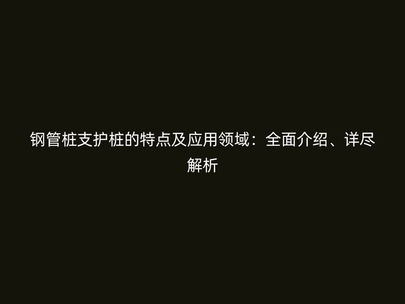 鋼管樁支護樁的特點及應用領域：全面介紹、詳盡解析