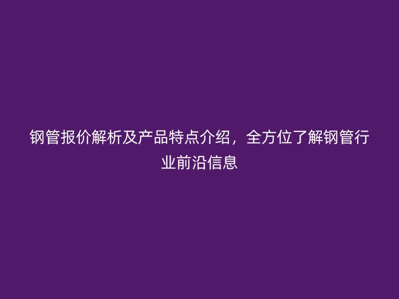 鋼管報價解析及產品特點介紹，全方位了解鋼管行業前沿信息