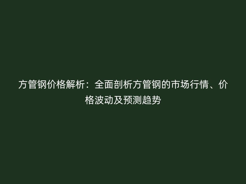 方管鋼價格解析：全面剖析方管鋼的市場行情、價格波動及預(yù)測趨勢