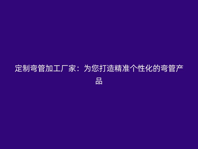 定制彎管加工廠家：為您打造精準個性化的彎管產(chǎn)品