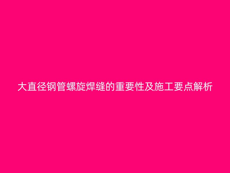 大直徑鋼管螺旋焊縫的重要性及施工要點解析