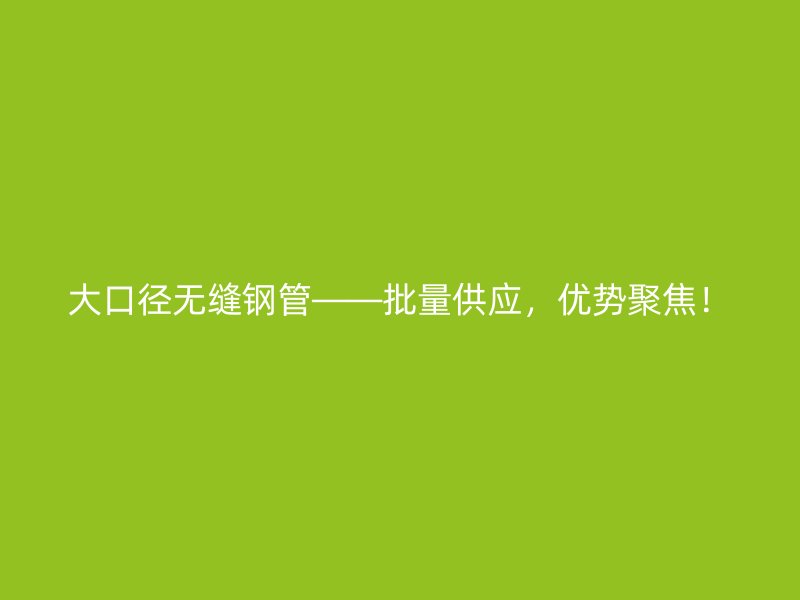 大口徑無縫鋼管——批量供應，優勢聚焦！