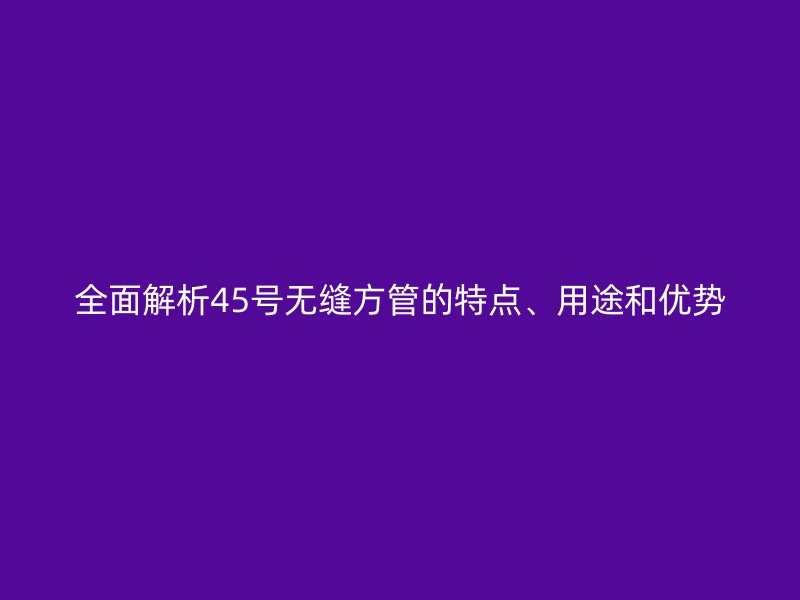 全面解析45號無縫方管的特點、用途和優勢