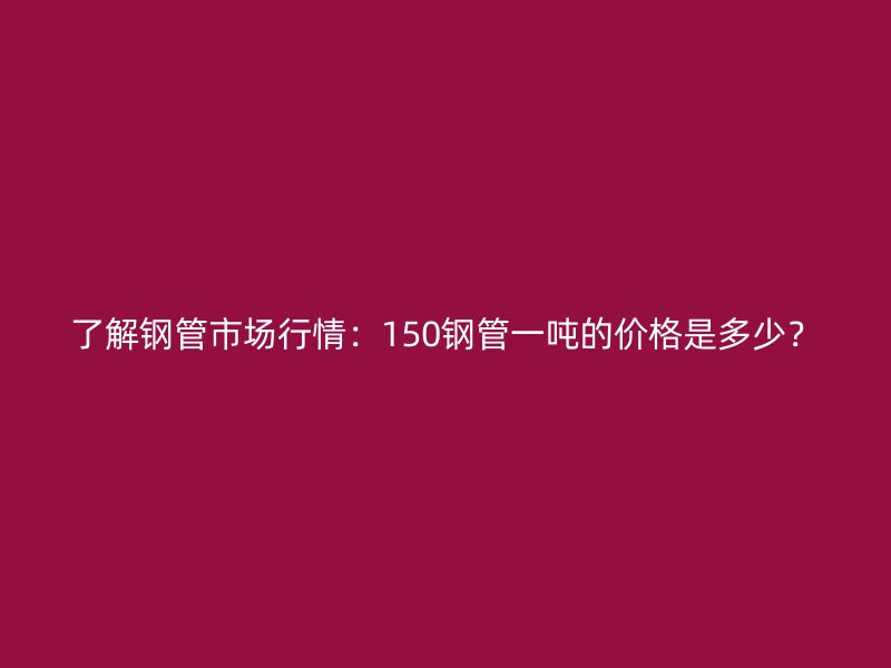 了解鋼管市場行情：150鋼管一噸的價格是多少？