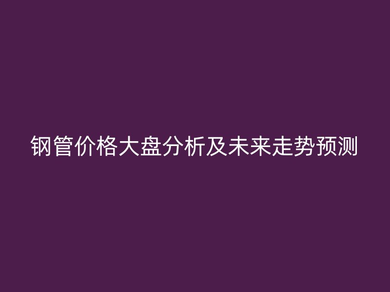 鋼管價(jià)格大盤分析及未來走勢(shì)預(yù)測(cè)