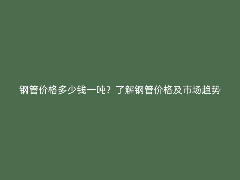 鋼管價格多少錢一噸？了解鋼管價格及市場趨勢