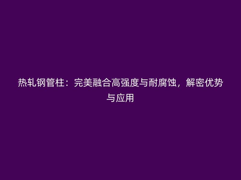熱軋鋼管柱：完美融合高強(qiáng)度與耐腐蝕，解密優(yōu)勢(shì)與應(yīng)用