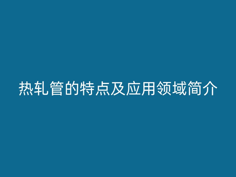 熱軋管的特點及應(yīng)用領(lǐng)域簡介
