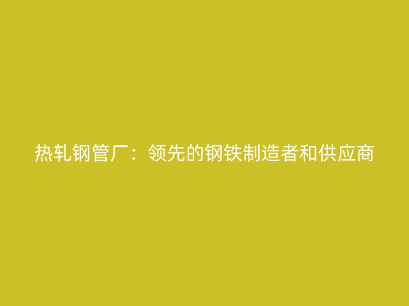熱軋鋼管廠：領先的鋼鐵制造者和供應商