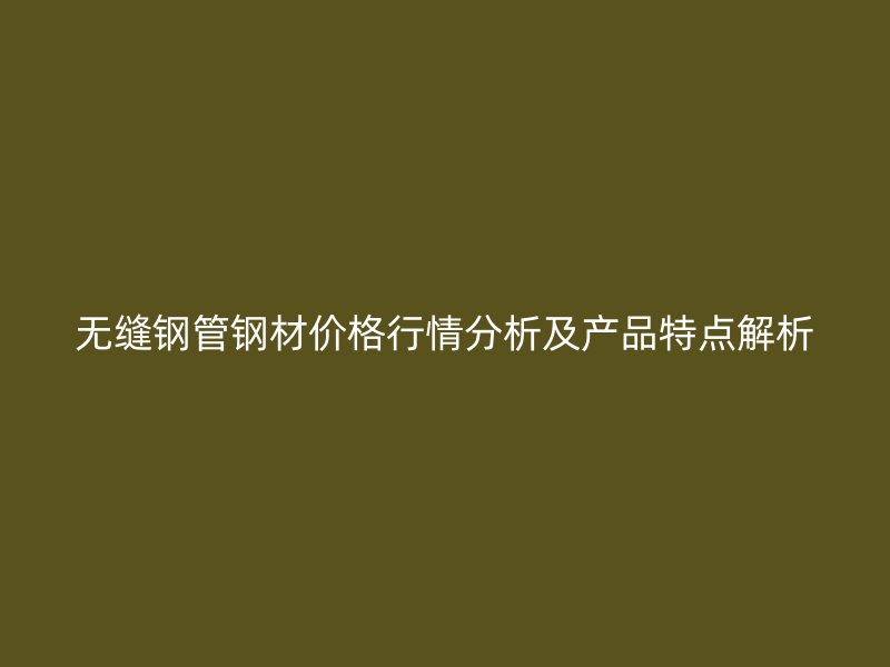 無縫鋼管鋼材價格行情分析及產品特點解析