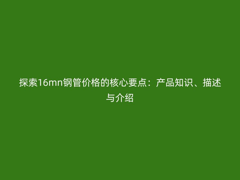 探索16mn鋼管價格的核心要點：產(chǎn)品知識、描述與介紹