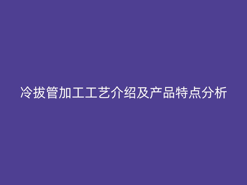 冷拔管加工工藝介紹及產品特點分析