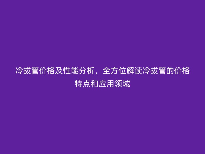 冷拔管價格及性能分析，全方位解讀冷拔管的價格特點和應用領域