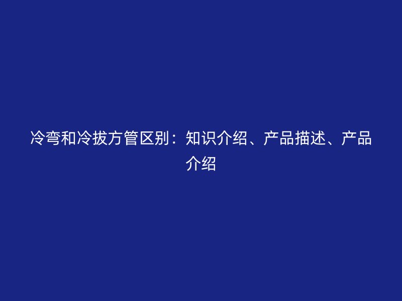 冷彎和冷拔方管區(qū)別：知識介紹、產(chǎn)品描述、產(chǎn)品介紹