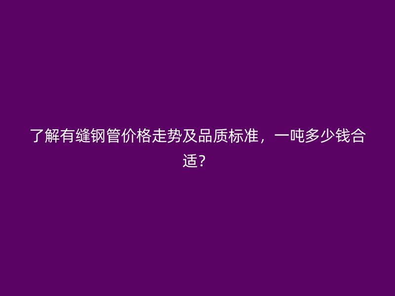 了解有縫鋼管價格走勢及品質(zhì)標準，一噸多少錢合適？
