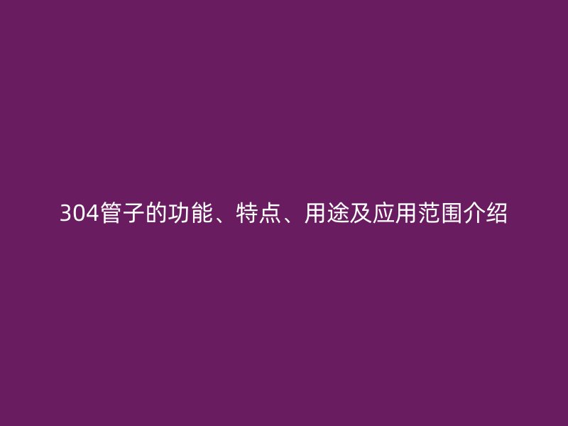 304管子的功能、特點、用途及應(yīng)用范圍介紹