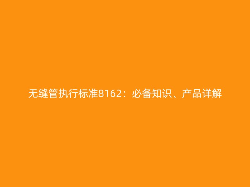 無縫管執(zhí)行標(biāo)準(zhǔn)8162：必備知識、產(chǎn)品詳解