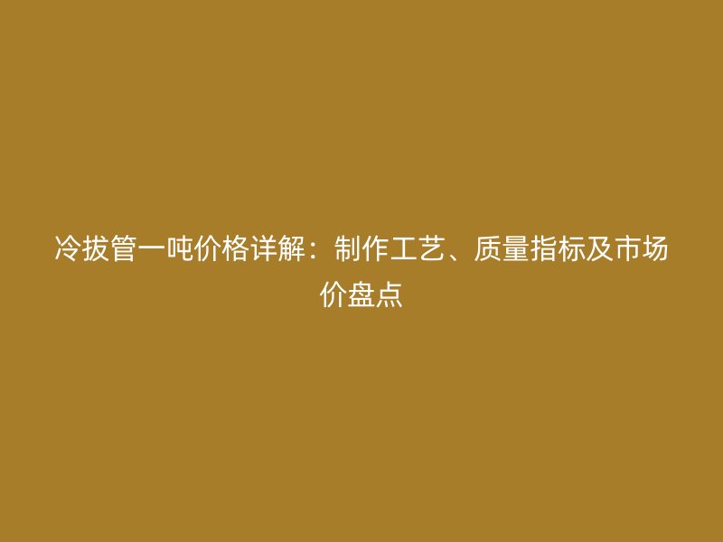 冷拔管一噸價格詳解：制作工藝、質量指標及市場價盤點
