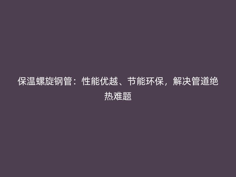 保溫螺旋鋼管：性能優越、節能環保，解決管道絕熱難題