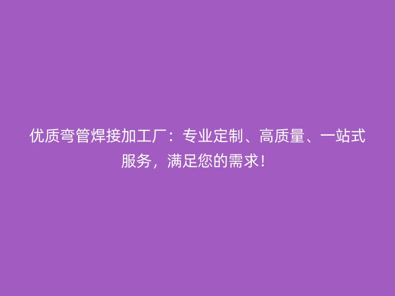 優質彎管焊接加工廠：專業定制、高質量、一站式服務，滿足您的需求！