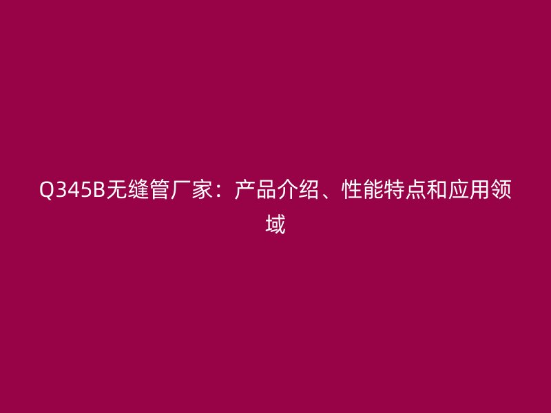 Q345B無縫管廠家：產品介紹、性能特點和應用領域