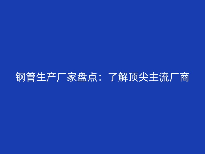 鋼管生產廠家盤點：了解頂尖主流廠商