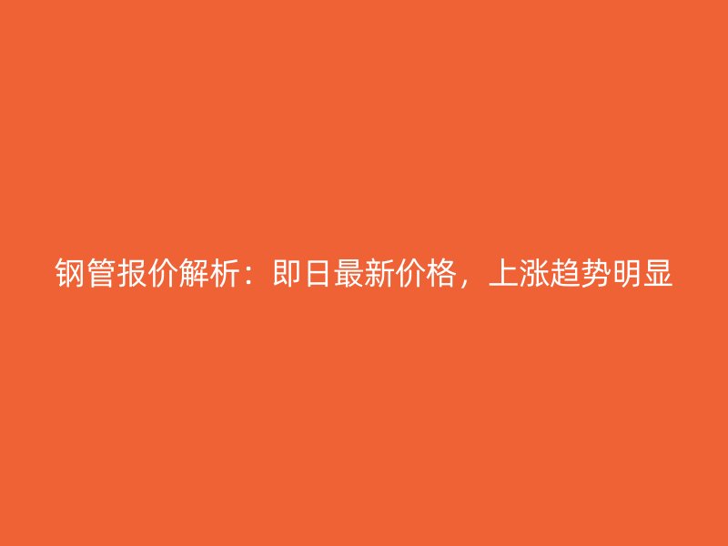 鋼管報價解析：即日最新價格，上漲趨勢明顯
