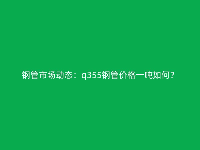 鋼管市場動態：q355鋼管價格一噸如何？