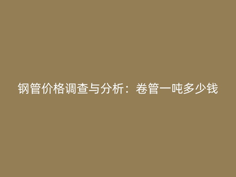 鋼管價(jià)格調(diào)查與分析：卷管一噸多少錢(qián)