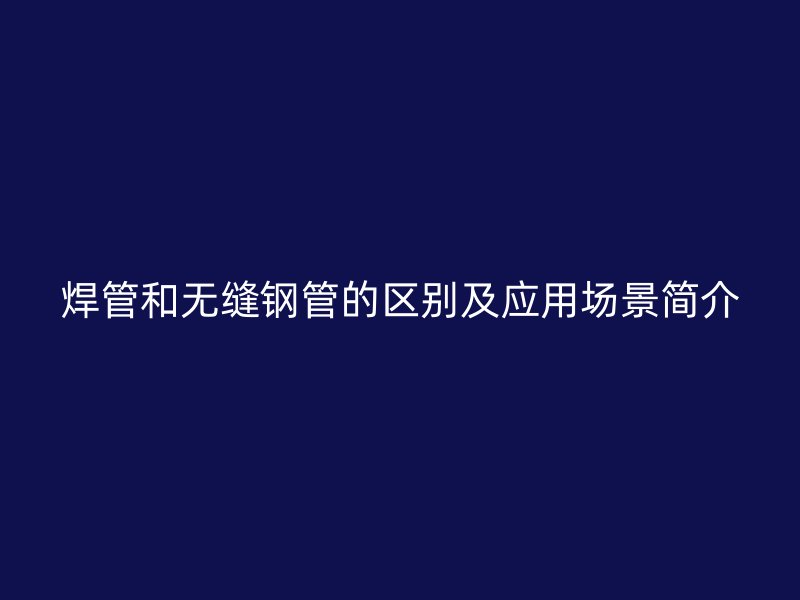 焊管和無縫鋼管的區別及應用場景簡介