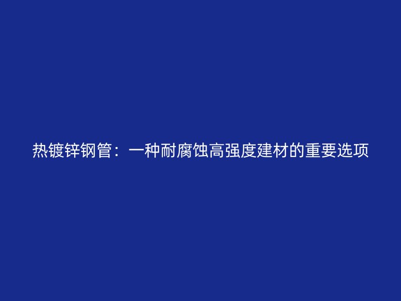 熱鍍鋅鋼管：一種耐腐蝕高強度建材的重要選項