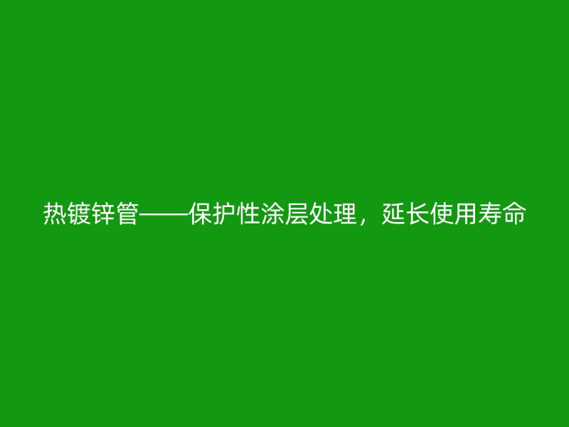 熱鍍鋅管——保護性涂層處理，延長使用壽命