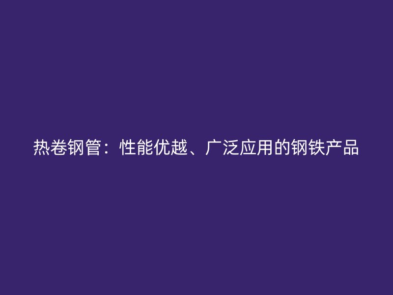 熱卷鋼管：性能優越、廣泛應用的鋼鐵產品