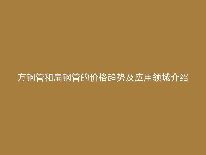 方鋼管和扁鋼管的價格趨勢及應用領域介紹