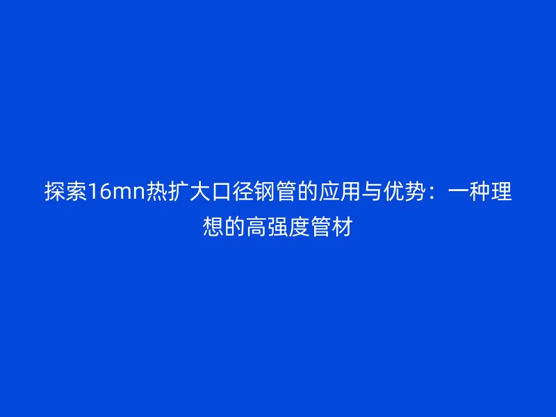 探索16mn熱擴(kuò)大口徑鋼管的應(yīng)用與優(yōu)勢(shì)：一種理想的高強(qiáng)度管材