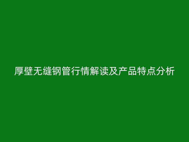 厚壁無縫鋼管行情解讀及產品特點分析