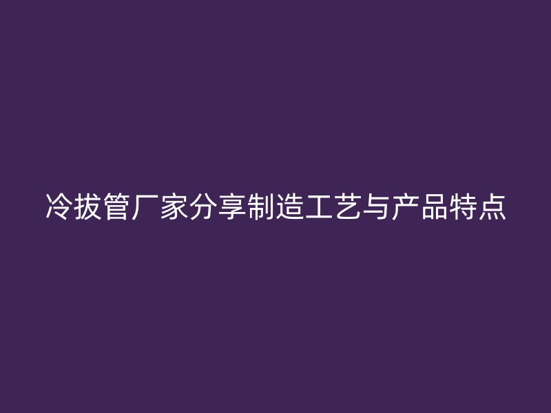 冷拔管廠家分享制造工藝與產品特點