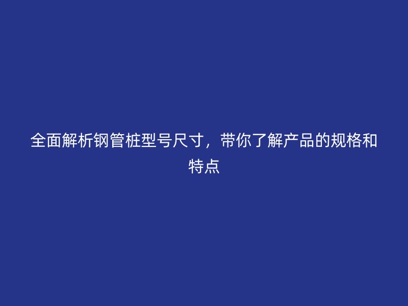 全面解析鋼管樁型號尺寸，帶你了解產(chǎn)品的規(guī)格和特點